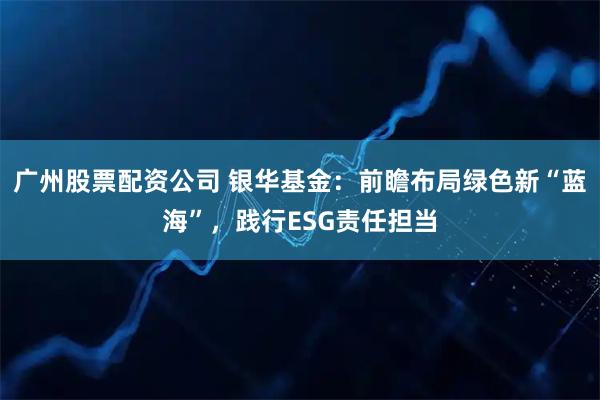 广州股票配资公司 银华基金：前瞻布局绿色新“蓝海”，践行ESG责任担当