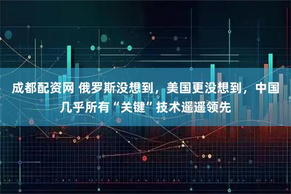 成都配资网 俄罗斯没想到，美国更没想到，中国几乎所有“关键”技术遥遥领先