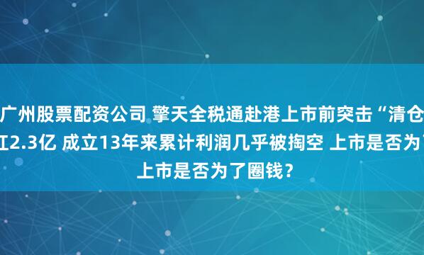 广州股票配资公司 擎天全税通赴港上市前突击“清仓式”分红2.3亿 成立13年来累计利润几乎被掏空 上市是否为了圈钱？