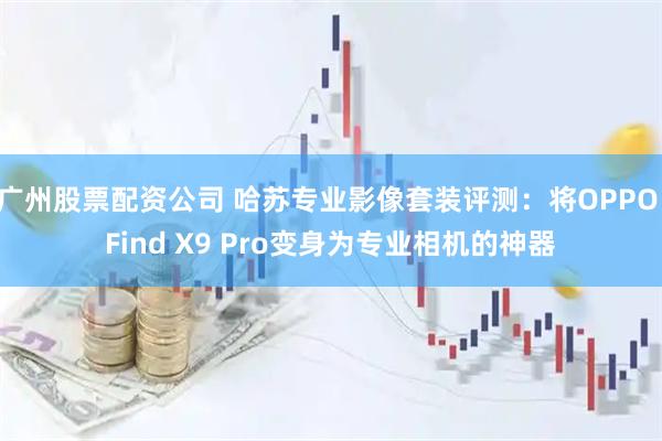 广州股票配资公司 哈苏专业影像套装评测：将OPPO Find X9 Pro变身为专业相机的神器