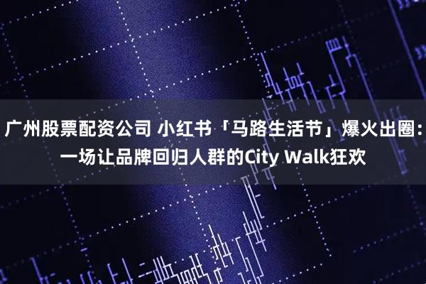 广州股票配资公司 小红书「马路生活节」爆火出圈:一场让品牌回归人群的City Walk狂欢