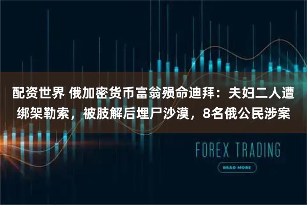 配资世界 俄加密货币富翁殒命迪拜：夫妇二人遭绑架勒索，被肢解后埋尸沙漠，8名俄公民涉案