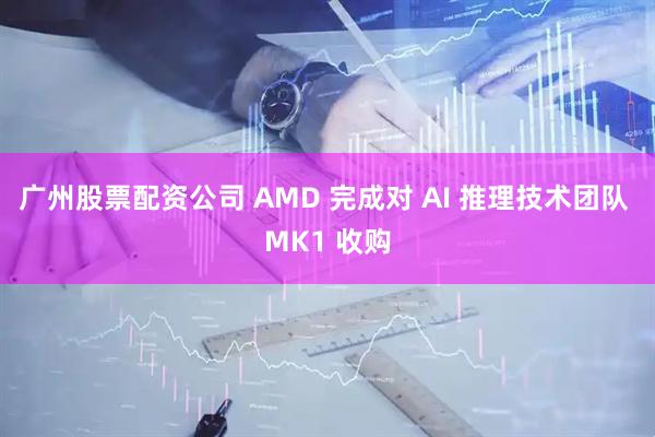 广州股票配资公司 AMD 完成对 AI 推理技术团队 MK1 收购