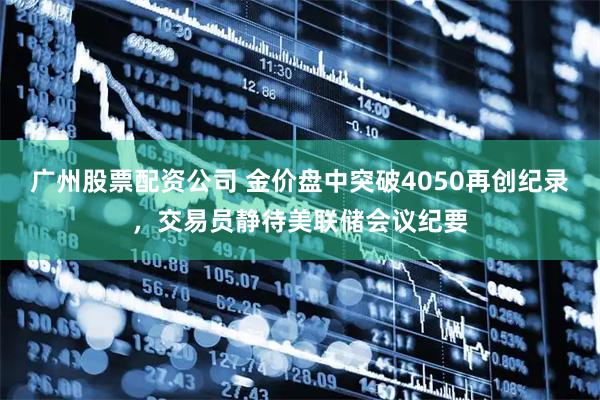 广州股票配资公司 金价盘中突破4050再创纪录，交易员静待美联储会议纪要