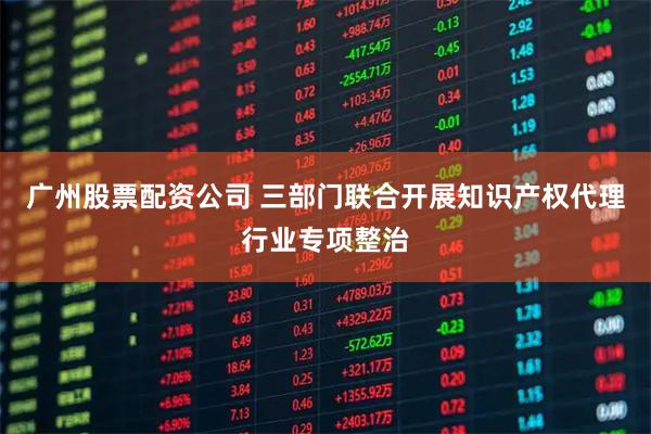 广州股票配资公司 三部门联合开展知识产权代理行业专项整治
