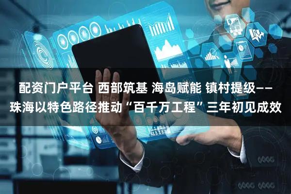 配资门户平台 西部筑基 海岛赋能 镇村提级——珠海以特色路径推动“百千万工程”三年初见成效