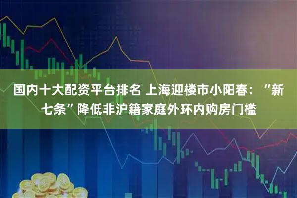 国内十大配资平台排名 上海迎楼市小阳春：“新七条”降低非沪籍家庭外环内购房门槛