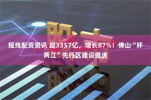 短线配资资讯 超3357亿，增长87%！佛山“环两江”先行区建设提速