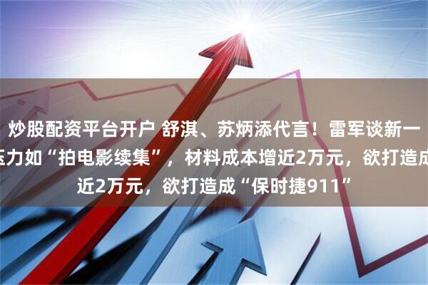 炒股配资平台开户 舒淇、苏炳添代言!雷军谈新一代小米SU7:压力如“拍电影续集”,材料成本增近2万元,欲打造成“保时捷911”