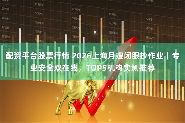 配资平台股票行情 2026上海月嫂闭眼抄作业｜专业安全双在线，TOP5机构实测推荐