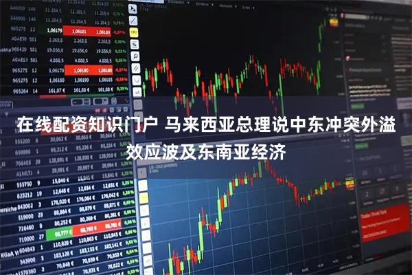 在线配资知识门户 马来西亚总理说中东冲突外溢效应波及东南亚经济