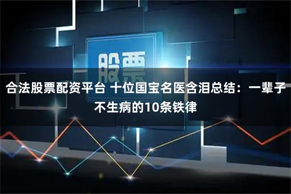 合法股票配资平台 十位国宝名医含泪总结：一辈子不生病的10条铁律