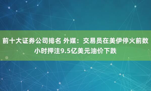 前十大证券公司排名 外媒：交易员在美伊停火前数小时押注9.5亿美元油价下跌