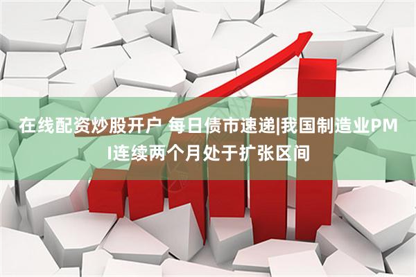 在线配资炒股开户 每日债市速递|我国制造业PMI连续两个月处于扩张区间