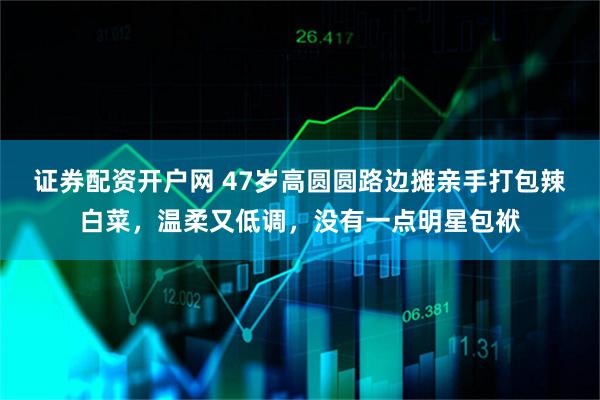 证券配资开户网 47岁高圆圆路边摊亲手打包辣白菜，温柔又低调，没有一点明星包袱
