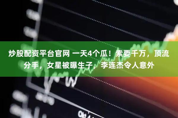 炒股配资平台官网 一天4个瓜！索要千万，顶流分手，女星被曝生子，李连杰令人意外