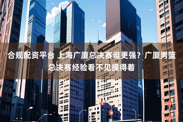 合规配资平台 上海广厦总决赛谁更强？广厦男篮总决赛经验看不见摸得着