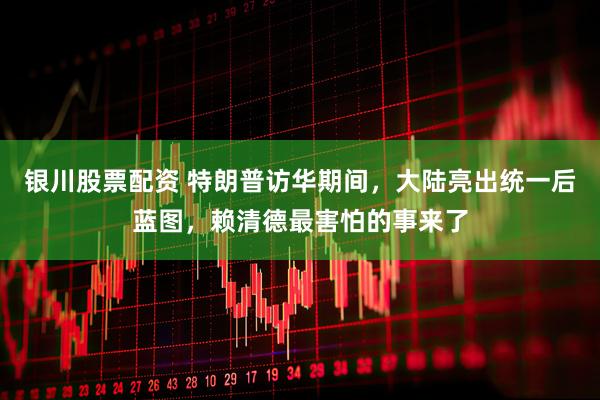 银川股票配资 特朗普访华期间，大陆亮出统一后蓝图，赖清德最害怕的事来了