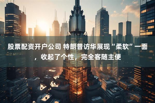 股票配资开户公司 特朗普访华展现“柔软”一面，收起了个性，完全客随主便