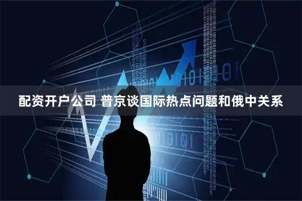 配资开户公司 普京谈国际热点问题和俄中关系